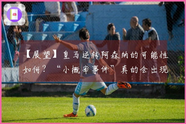 【展望】皇马逆转阿森纳的可能性如何？“小概率事件”真的会出现吗？