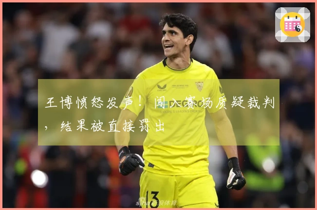 王博愤怒发声！闯入赛场质疑裁判，结果被直接罚出