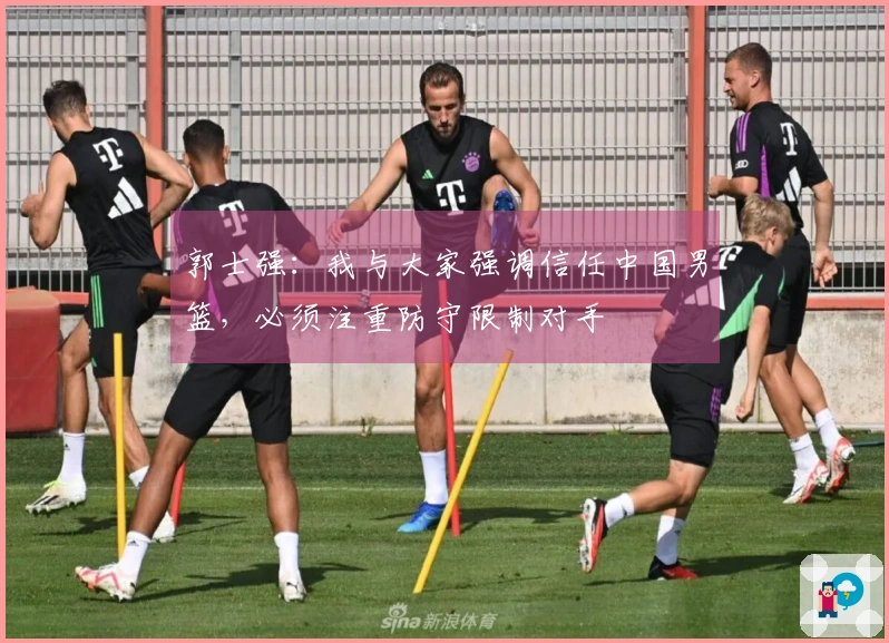 郭士强：我与大家强调信任中国男篮，必须注重防守限制对手