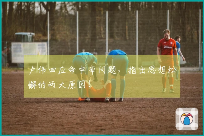 卢伟回应命中率问题，指出思想松懈的两大原因！