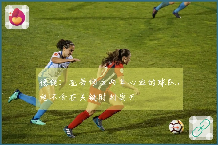 德佬：孔蒂倾注两年心血的球队，绝不会在关键时刻离开