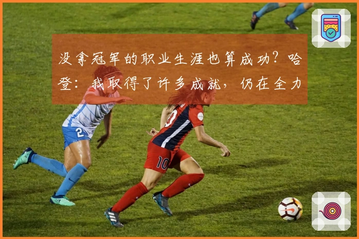 没拿冠军的职业生涯也算成功？哈登：我取得了许多成就，仍在全力以赴争夺冠军