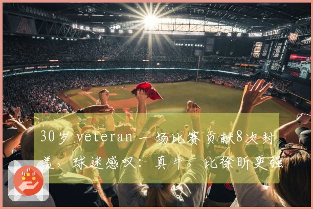 30岁 veteran 一场比赛贡献8次封盖，球迷感叹：真牛，比徐昕更强！