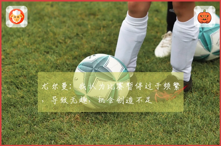 尤尔曼：我认为比赛暂停过于频繁，导致无趣，机会创造不足